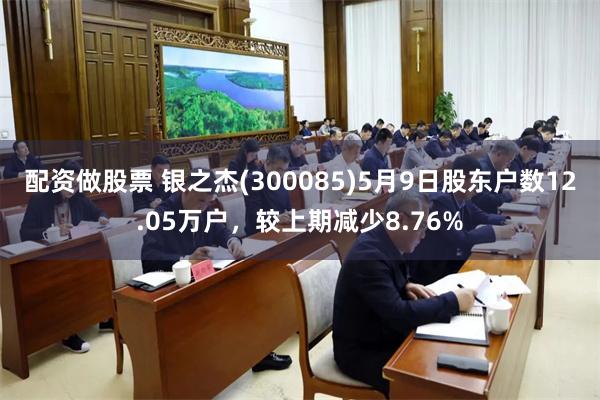 配资做股票 银之杰(300085)5月9日股东户数12.05万户，较上期减少8.76%