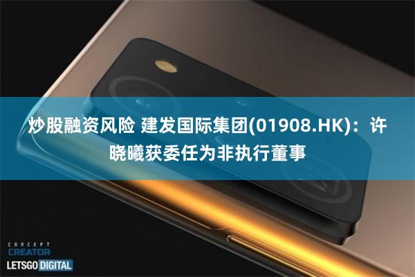炒股融资风险 建发国际集团(01908.HK)：许晓曦获委任为非执行董事