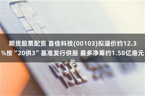 期货股票配资 首佳科技(00103)拟溢价约12.3%按“20供3”基准发行供股 最多净筹约1.58亿港元