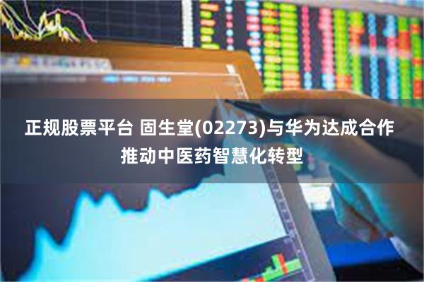 正规股票平台 固生堂(02273)与华为达成合作 推动中医药智慧化转型