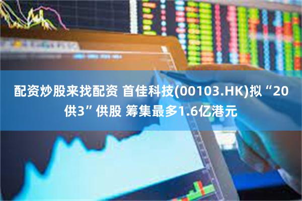 配资炒股来找配资 首佳科技(00103.HK)拟“20供3”供股 筹集最多1.6亿港元