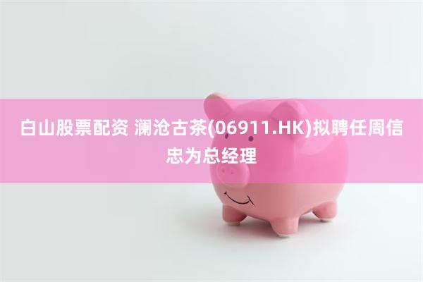 白山股票配资 澜沧古茶(06911.HK)拟聘任周信忠为总经理