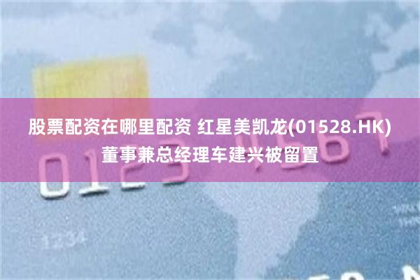 股票配资在哪里配资 红星美凯龙(01528.HK)董事兼总经理车建兴被留置