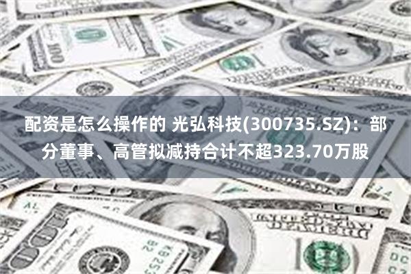 配资是怎么操作的 光弘科技(300735.SZ)：部分董事、高管拟减持合计不超323.70万股