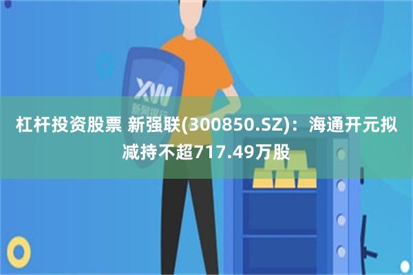 杠杆投资股票 新强联(300850.SZ)：海通开元拟减持不超717.49万股