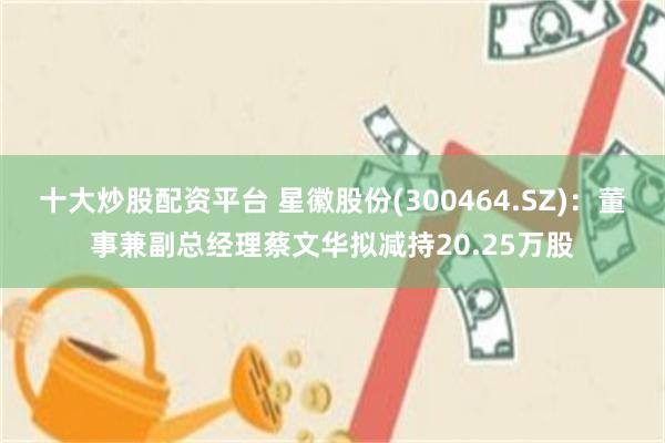 十大炒股配资平台 星徽股份(300464.SZ)：董事兼副总经理蔡文华拟减持20.25万股