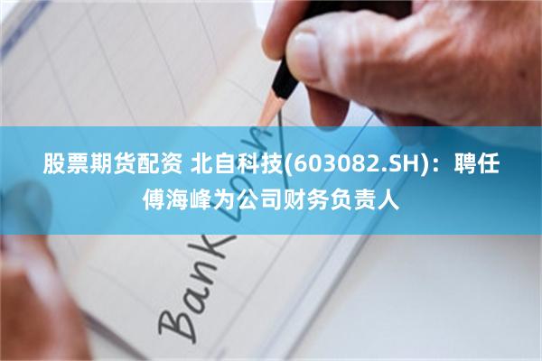 股票期货配资 北自科技(603082.SH)：聘任傅海峰为公司财务负责人