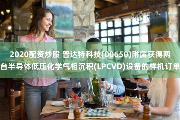2020配资炒股 普达特科技(00650)附属获得两台半导体低压化学气相沉积(LPCVD)设备的样机订单