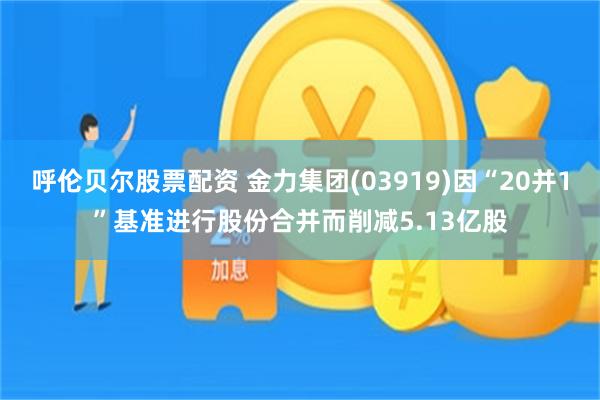 呼伦贝尔股票配资 金力集团(03919)因“20并1”基准进行股份合并而削减5.13亿股