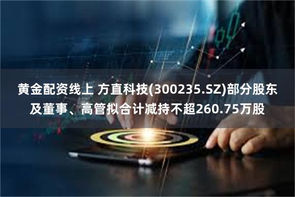 黄金配资线上 方直科技(300235.SZ)部分股东及董事、高管拟合计减持不超260.75万股