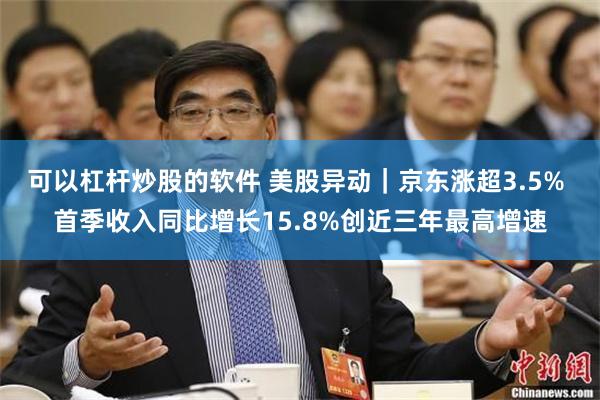 可以杠杆炒股的软件 美股异动｜京东涨超3.5% 首季收入同比增长15.8%创近三年最高增速