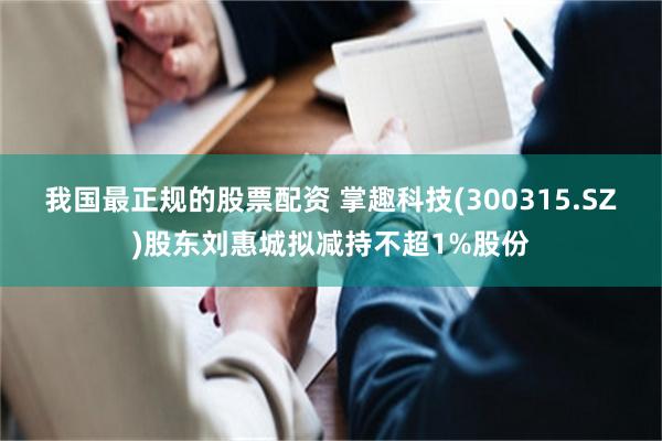 我国最正规的股票配资 掌趣科技(300315.SZ)股东刘惠城拟减持不超1%股份