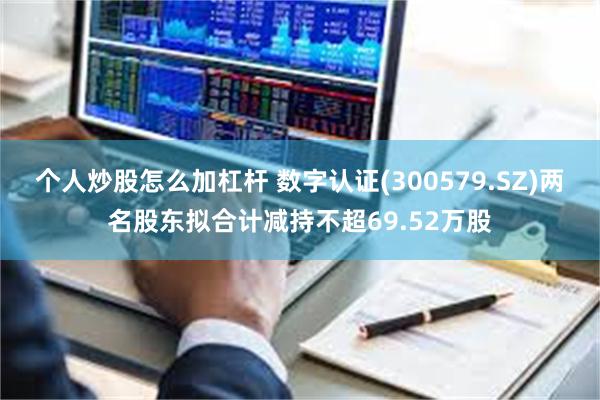 个人炒股怎么加杠杆 数字认证(300579.SZ)两名股东拟合计减持不超69.52万股