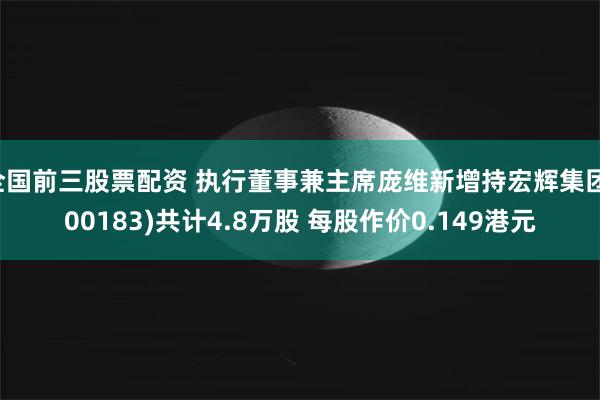全国前三股票配资 执行董事兼主席庞维新增持宏辉集团(00183)共计4.8万股 每股作价0.149港元