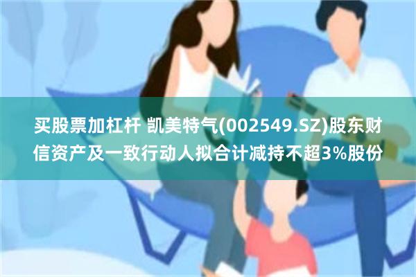 买股票加杠杆 凯美特气(002549.SZ)股东财信资产及一致行动人拟合计减持不超3%股份