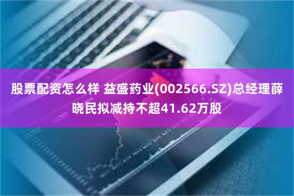 股票配资怎么样 益盛药业(002566.SZ)总经理薛晓民拟减持不超41.62万股
