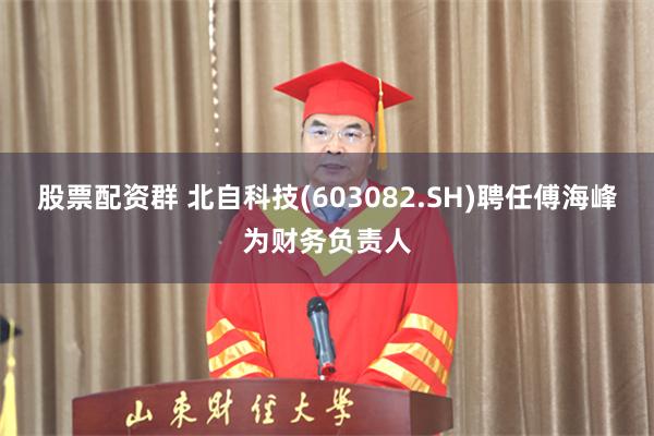 股票配资群 北自科技(603082.SH)聘任傅海峰为财务负责人