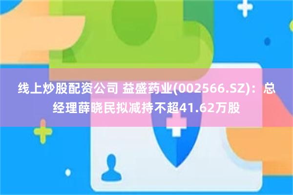 线上炒股配资公司 益盛药业(002566.SZ)：总经理薛晓民拟减持不超41.62万股