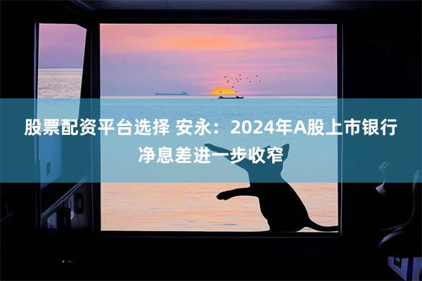 股票配资平台选择 安永：2024年A股上市银行净息差进一步收窄