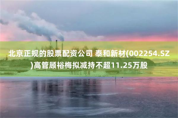 北京正规的股票配资公司 泰和新材(002254.SZ)高管顾裕梅拟减持不超11.25万股