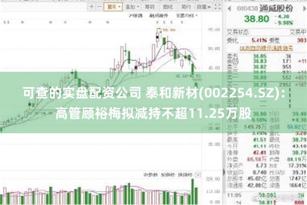 可查的实盘配资公司 泰和新材(002254.SZ)：高管顾裕梅拟减持不超11.25万股