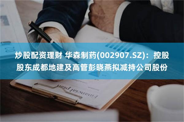 炒股配资理财 华森制药(002907.SZ)：控股股东成都地建及高管彭晓燕拟减持公司股份