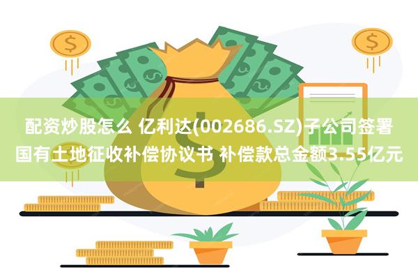 配资炒股怎么 亿利达(002686.SZ)子公司签署国有土地征收补偿协议书 补偿款总金额3.55亿元