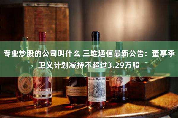 专业炒股的公司叫什么 三维通信最新公告：董事李卫义计划减持不超过3.29万股