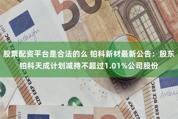 股票配资平台是合法的么 铂科新材最新公告：股东铂科天成计划减持不超过1.01%公司股份