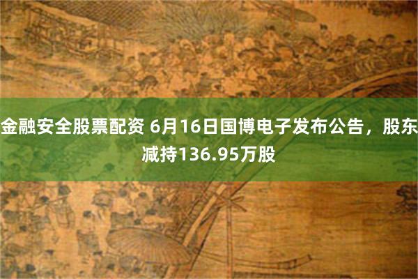 金融安全股票配资 6月16日国博电子发布公告，股东减持136.95万股
