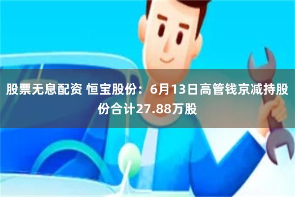 股票无息配资 恒宝股份：6月13日高管钱京减持股份合计27.88万股