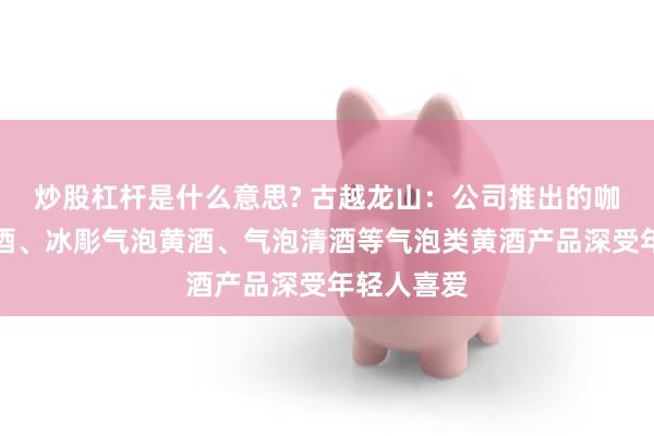炒股杠杆是什么意思? 古越龙山：公司推出的咖啡气泡黄酒、冰彫气泡黄酒、气泡清酒等气泡类黄酒产品深受年轻人喜爱