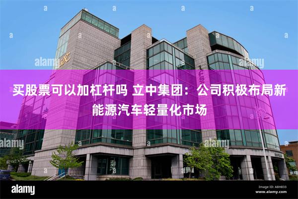 买股票可以加杠杆吗 立中集团：公司积极布局新能源汽车轻量化市场
