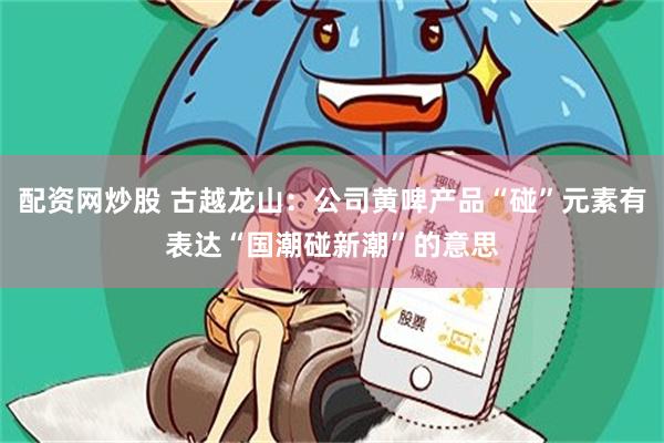 配资网炒股 古越龙山：公司黄啤产品“碰”元素有表达“国潮碰新潮”的意思