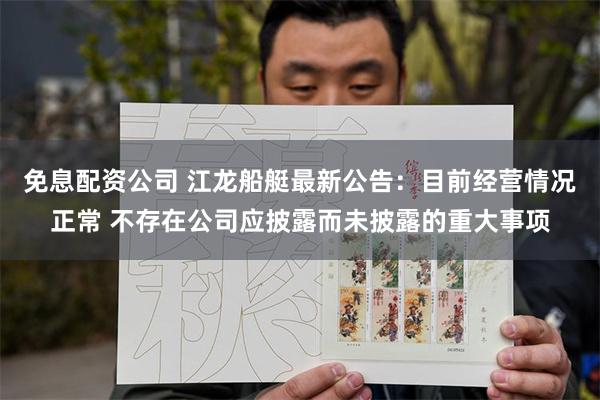 免息配资公司 江龙船艇最新公告：目前经营情况正常 不存在公司应披露而未披露的重大事项