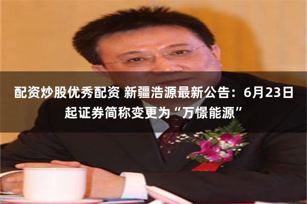 配资炒股优秀配资 新疆浩源最新公告：6月23日起证券简称变更为“万憬能源”