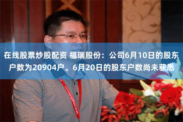 在线股票炒股配资 福瑞股份：公司6月10日的股东户数为20904户。6月20日的股东户数尚未获悉