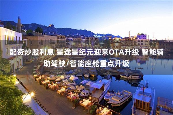 配资炒股利息 星途星纪元迎来OTA升级 智能辅助驾驶/智能座舱重点升级