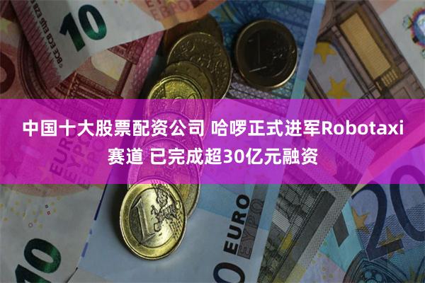 中国十大股票配资公司 哈啰正式进军Robotaxi赛道 已完成超30亿元融资