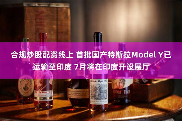 合规炒股配资线上 首批国产特斯拉Model Y已运输至印度 7月将在印度开设展厅