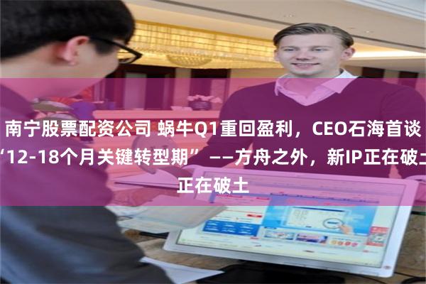 南宁股票配资公司 蜗牛Q1重回盈利，CEO石海首谈“12-18个月关键转型期” ——方舟之外，新IP正在破土