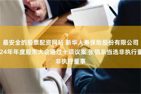 最安全的股票配资网站 新华人寿保险股份有限公司2024年年度股东大会通过十项议案 张晓东当选非执行董事