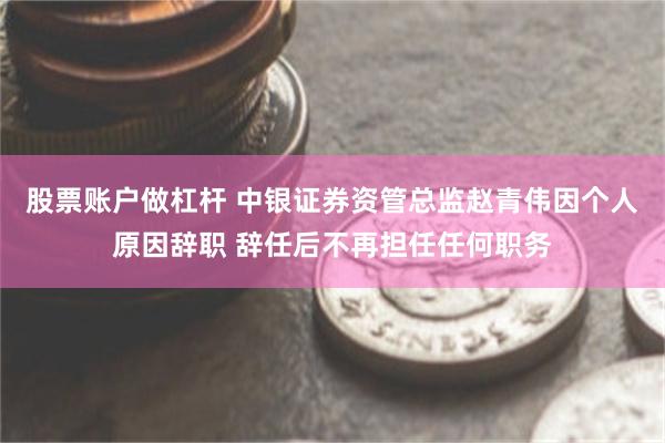 股票账户做杠杆 中银证券资管总监赵青伟因个人原因辞职 辞任后不再担任任何职务