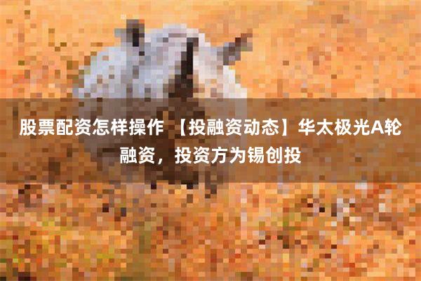 股票配资怎样操作 【投融资动态】华太极光A轮融资，投资方为锡创投