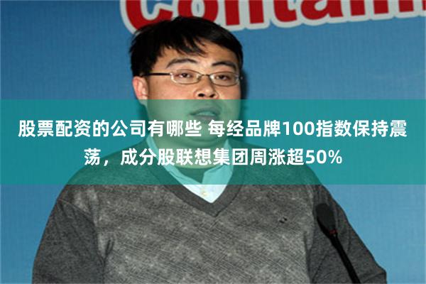 股票配资的公司有哪些 每经品牌100指数保持震荡，成分股联想集团周涨超50%