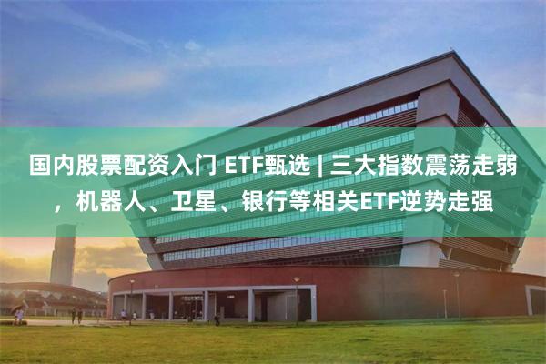 国内股票配资入门 ETF甄选 | 三大指数震荡走弱，机器人、卫星、银行等相关ETF逆势走强