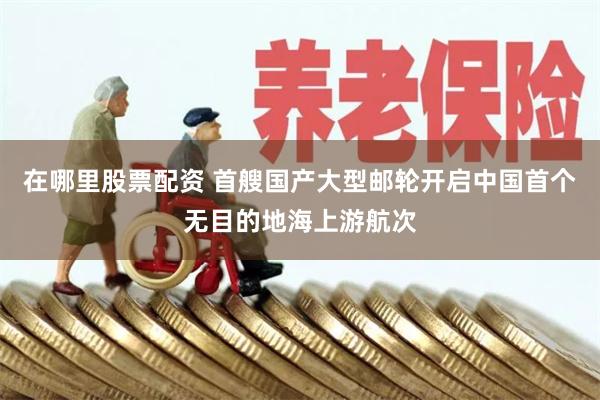 在哪里股票配资 首艘国产大型邮轮开启中国首个无目的地海上游航次
