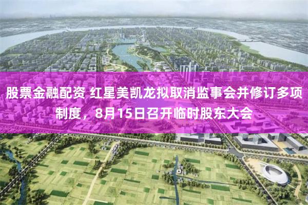 股票金融配资 红星美凯龙拟取消监事会并修订多项制度，8月15日召开临时股东大会