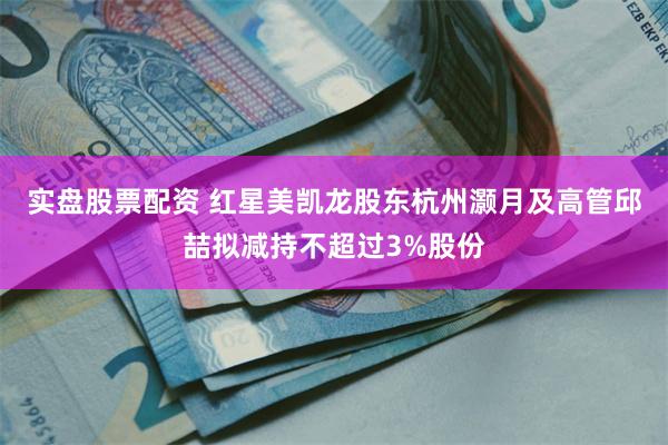 实盘股票配资 红星美凯龙股东杭州灏月及高管邱喆拟减持不超过3%股份