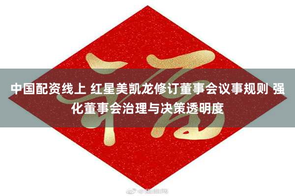 中国配资线上 红星美凯龙修订董事会议事规则 强化董事会治理与决策透明度